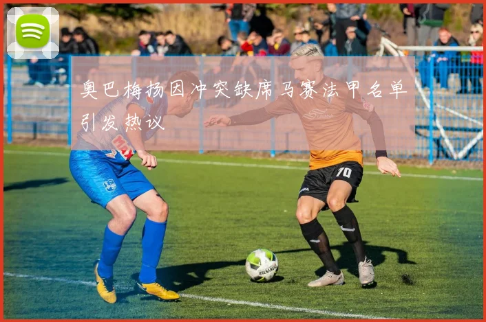 奥巴梅扬因冲突缺席马赛法甲名单引发热议