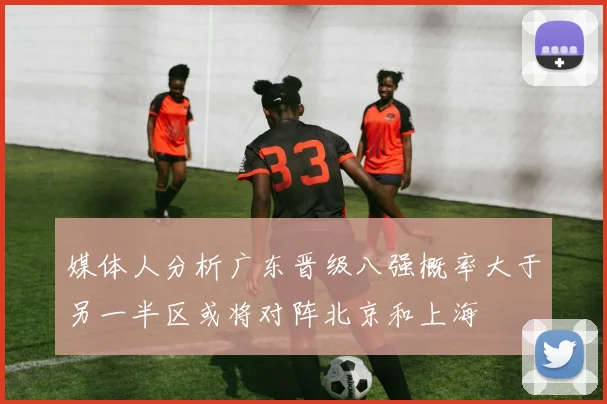 媒体人分析广东晋级八强概率大于另一半区或将对阵北京和上海