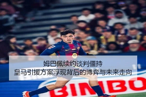姆巴佩续约谈判僵持 皇马引援方案浮现背后的博弈与未来走向